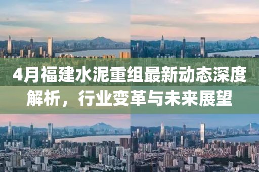 4月福建水泥重组最新动态深度解析，行业变革与未来展望