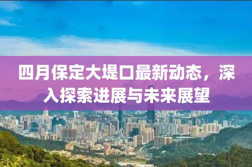 四月保定大堤口最新动态，深入探索进展与未来展望