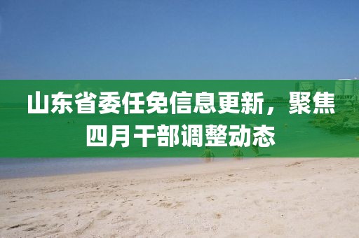 山东省委任免信息更新，聚焦四月干部调整动态