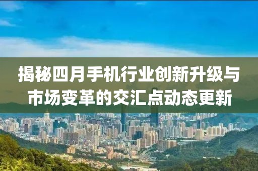 揭秘四月手机行业创新升级与市场变革的交汇点动态更新