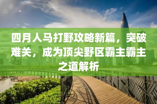 四月人马打野攻略新篇，突破难关，成为顶尖野区霸主霸主之道解析