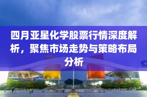 四月亚星化学股票行情深度解析，聚焦市场走势与策略布局分析