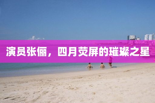演员张俪，四月荧屏的璀璨之星