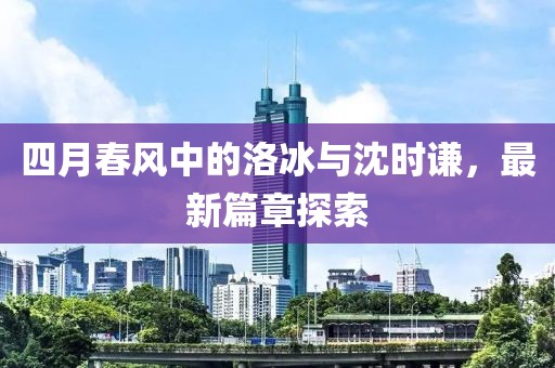 四月春风中的洛冰与沈时谦，最新篇章探索