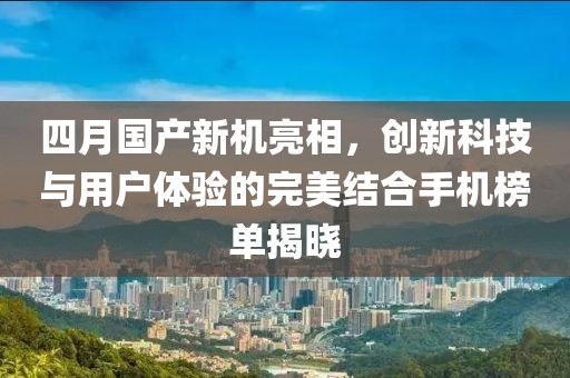 四月国产新机亮相，创新科技与用户体验的完美结合手机榜单揭晓