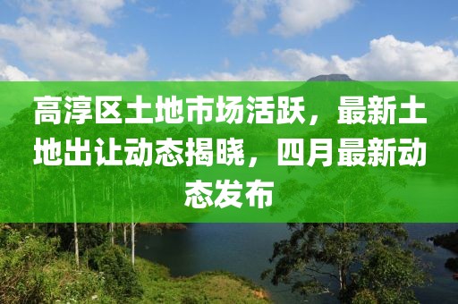 高淳区土地市场活跃，最新土地出让动态揭晓，四月最新动态发布