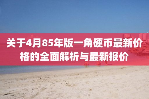 关于4月85年版一角硬币最新价格的全面解析与最新报价