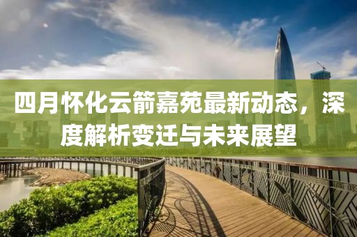 四月怀化云箭嘉苑最新动态，深度解析变迁与未来展望