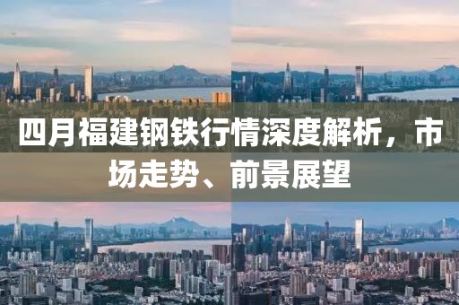 四月福建钢铁行情深度解析，市场走势、前景展望