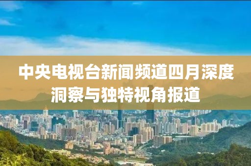 中央电视台新闻频道四月深度洞察与独特视角报道