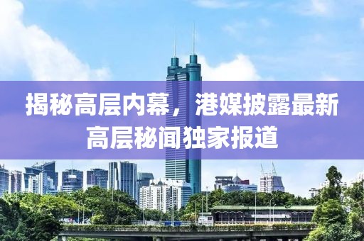 揭秘高层内幕，港媒披露最新高层秘闻独家报道