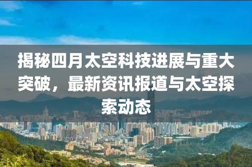 揭秘四月太空科技进展与重大突破，最新资讯报道与太空探索动态