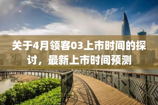 关于4月领客03上市时间的探讨，最新上市时间预测