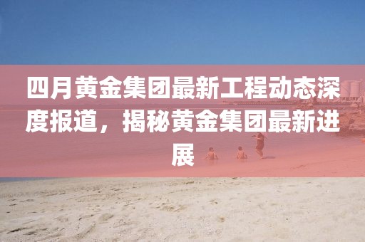 四月黄金集团最新工程动态深度报道，揭秘黄金集团最新进展