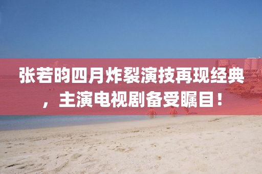 张若昀四月炸裂演技再现经典，主演电视剧备受瞩目！
