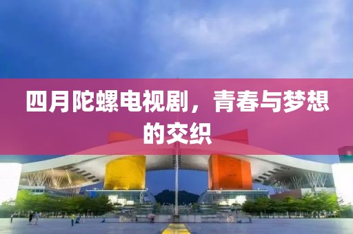 四月陀螺电视剧，青春与梦想的交织