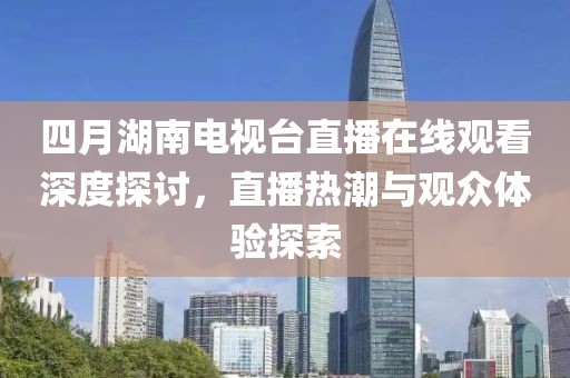四月湖南电视台直播在线观看深度探讨，直播热潮与观众体验探索