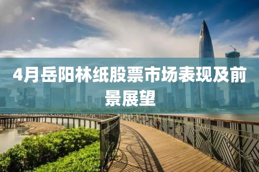 4月岳阳林纸股票市场表现及前景展望
