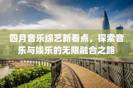 四月音乐综艺新看点，探索音乐与娱乐的无限融合之路