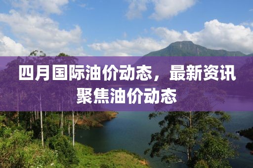 四月国际油价动态，最新资讯聚焦油价动态