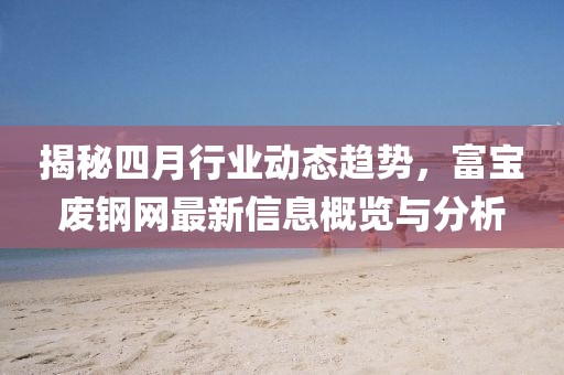 揭秘四月行业动态趋势，富宝废钢网最新信息概览与分析