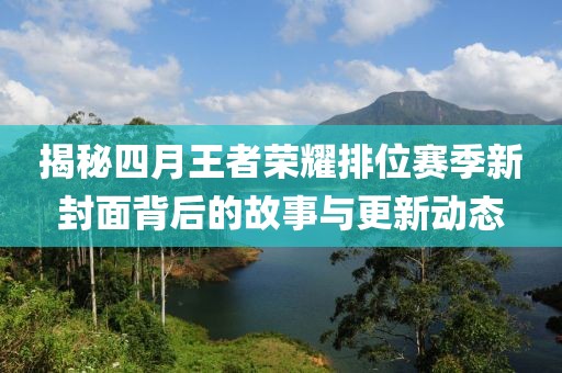 揭秘四月王者荣耀排位赛季新封面背后的故事与更新动态