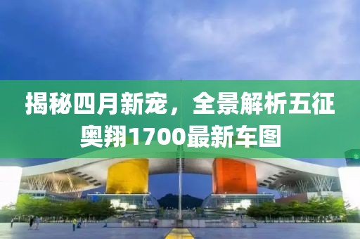 揭秘四月新宠，全景解析五征奥翔1700最新车图