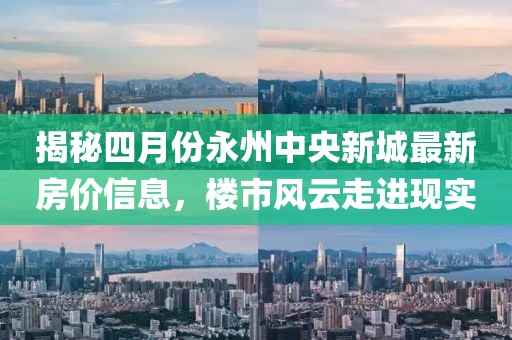 揭秘四月份永州中央新城最新房价信息，楼市风云走进现实