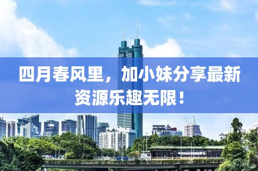 四月春风里，加小妹分享最新资源乐趣无限！