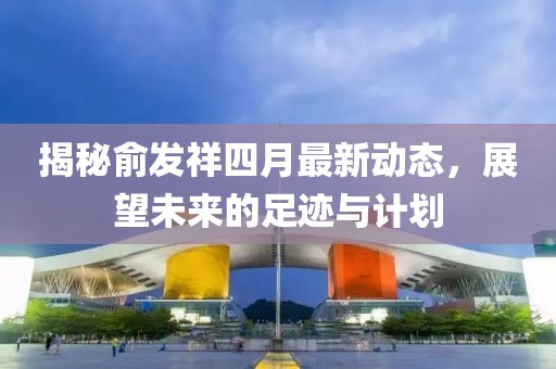 揭秘俞发祥四月最新动态，展望未来的足迹与计划