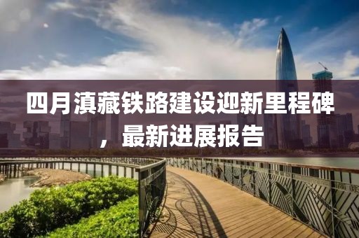 四月滇藏铁路建设迎新里程碑，最新进展报告
