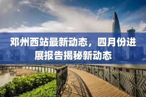 邓州西站最新动态，四月份进展报告揭秘新动态