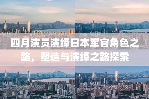 四月演员演绎日本军官角色之路，塑造与演绎之路探索
