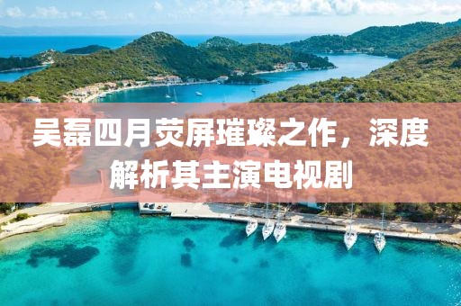 吴磊四月荧屏璀璨之作，深度解析其主演电视剧