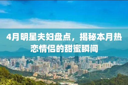 4月明星夫妇盘点，揭秘本月热恋情侣的甜蜜瞬间