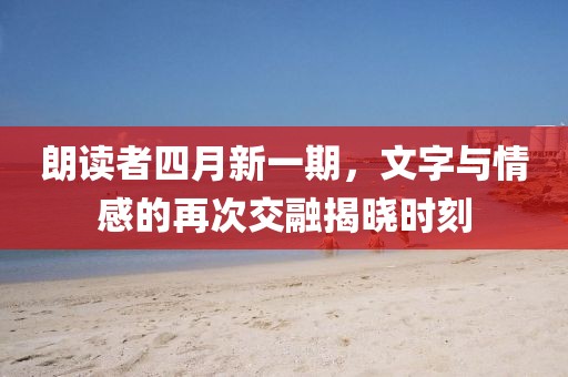朗读者四月新一期，文字与情感的再次交融揭晓时刻
