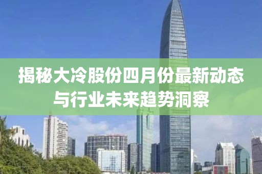揭秘大冷股份四月份最新动态与行业未来趋势洞察
