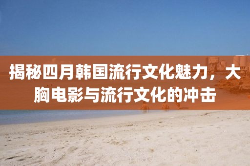揭秘四月韩国流行文化魅力，大胸电影与流行文化的冲击