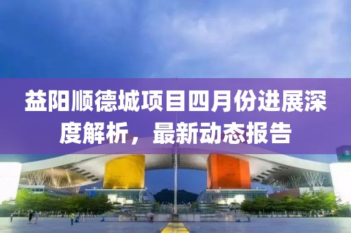 益阳顺德城项目四月份进展深度解析，最新动态报告
