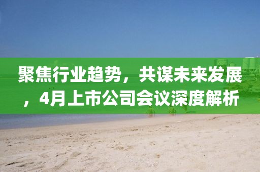 聚焦行业趋势，共谋未来发展，4月上市公司会议深度解析