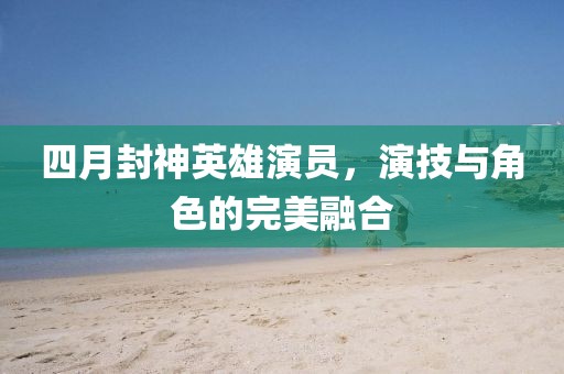 四月封神英雄演员，演技与角色的完美融合