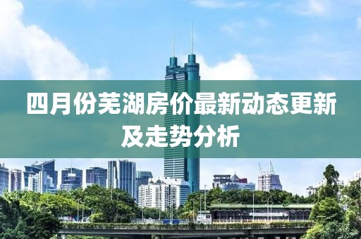 四月份芜湖房价最新动态更新及走势分析