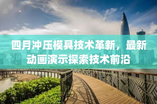 四月冲压模具技术革新，最新动画演示探索技术前沿