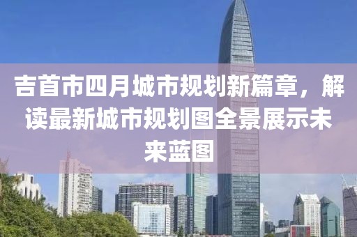 吉首市四月城市规划新篇章，解读最新城市规划图全景展示未来蓝图