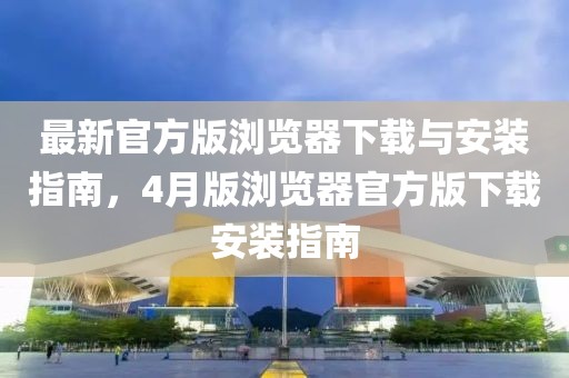 最新官方版浏览器下载与安装指南，4月版浏览器官方版下载安装指南