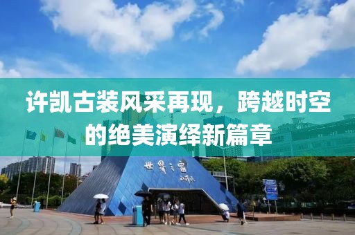 许凯古装风采再现，跨越时空的绝美演绎新篇章
