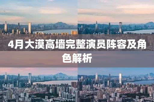 4月大漠高墙完整演员阵容及角色解析