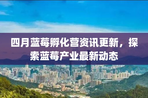 四月蓝莓孵化营资讯更新，探索蓝莓产业最新动态
