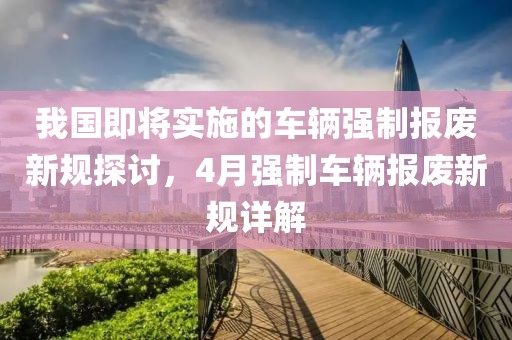 我国即将实施的车辆强制报废新规探讨，4月强制车辆报废新规详解