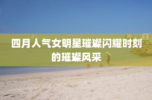 四月人气女明星璀璨闪耀时刻的璀璨风采